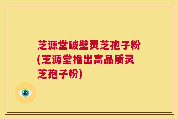 芝源堂破壁灵芝孢子粉(芝源堂推出高品质灵芝孢子粉)