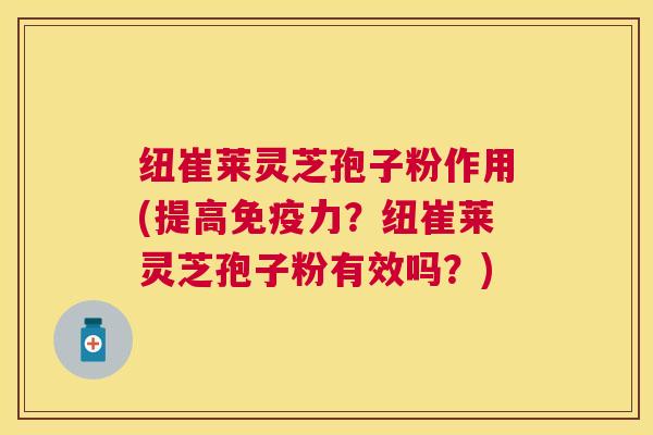 纽崔莱灵芝孢子粉作用(提高免疫力？纽崔莱灵芝孢子粉有效吗？)