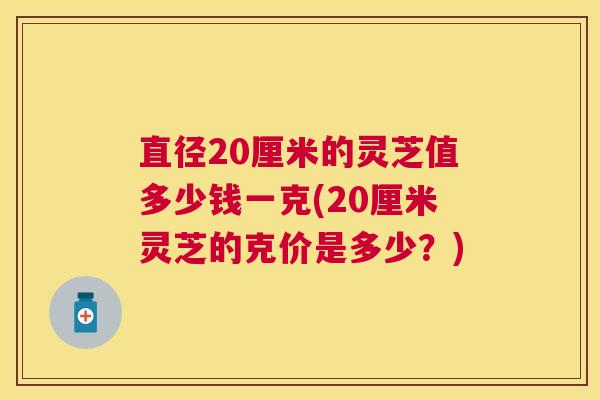 直径20厘米的灵芝值多少钱一克(20厘米灵芝的克价是多少？)