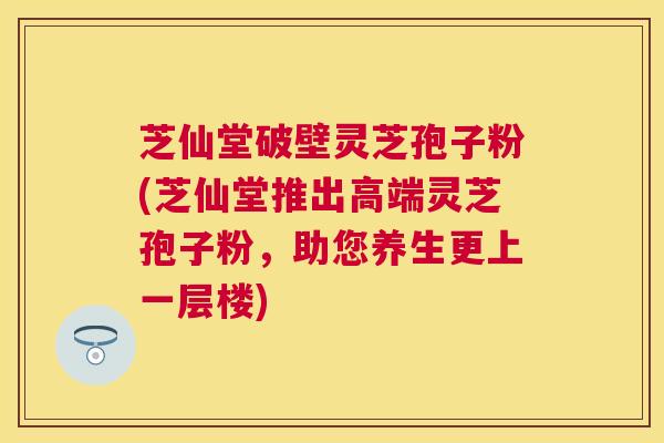 芝仙堂破壁灵芝孢子粉(芝仙堂推出高端灵芝孢子粉，助您养生更上一层楼)