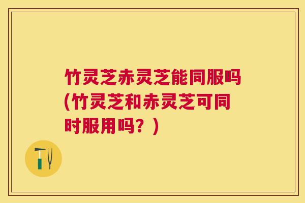 竹灵芝赤灵芝能同服吗(竹灵芝和赤灵芝可同时服用吗？)