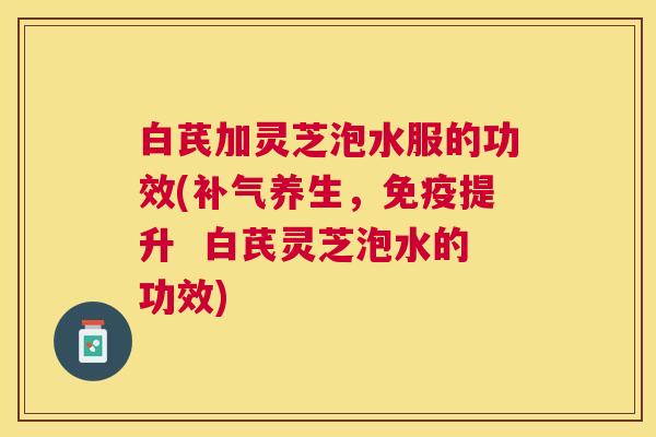 白芪加灵芝泡水服的功效(补气养生，免疫提升  白芪灵芝泡水的功效)
