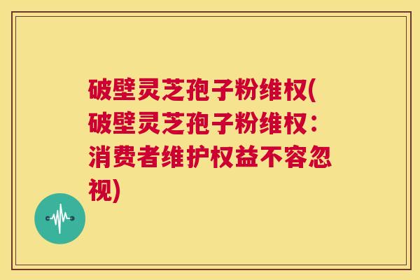 破壁灵芝孢子粉维权(破壁灵芝孢子粉维权：消费者维护权益不容忽视)
