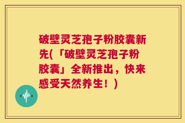 破壁灵芝孢子粉胶囊新先(「破壁灵芝孢子粉胶囊」全新推出，快来感受天然养生！)