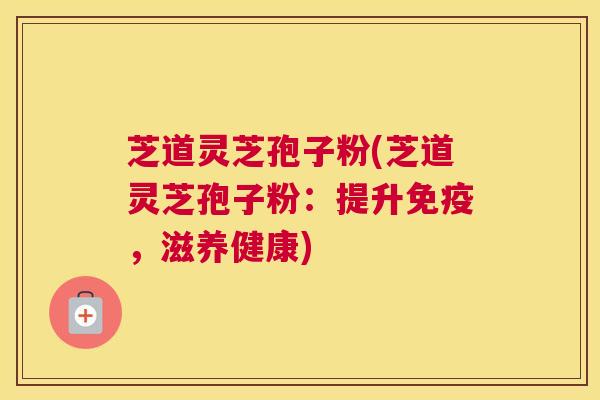 芝道灵芝孢子粉(芝道灵芝孢子粉：提升免疫，滋养健康)