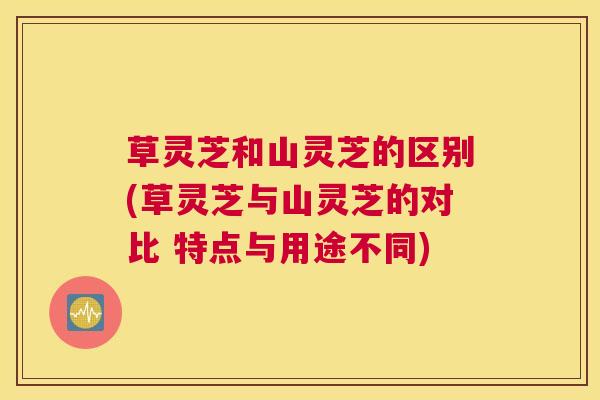 草灵芝和山灵芝的区别(草灵芝与山灵芝的对比 特点与用途不同)