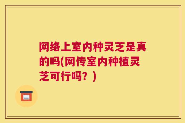 网络上室内种灵芝是真的吗(网传室内种植灵芝可行吗?) 网络上室内种灵芝是真的吗(网传室内种植灵芝可行吗?)