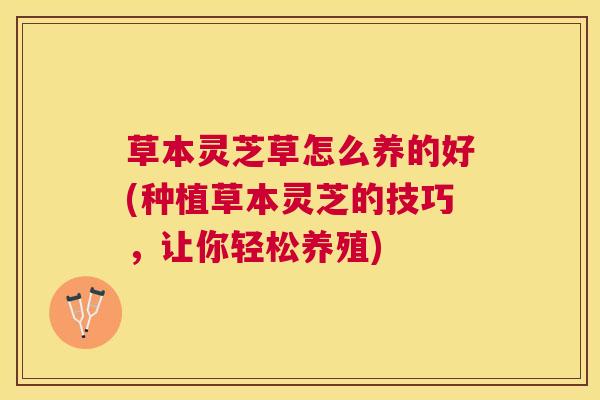 草本灵芝草怎么养的好(种植草本灵芝的技巧，让你轻松养殖)