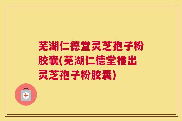 芜湖仁德堂灵芝孢子粉胶囊(芜湖仁德堂推出灵芝孢子粉胶囊)