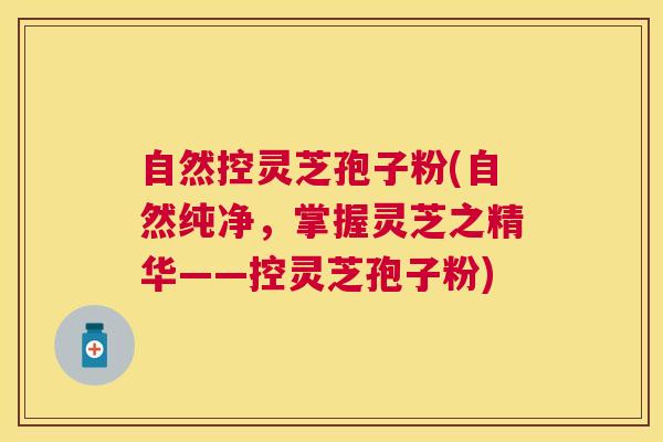 自然控灵芝孢子粉(自然纯净，掌握灵芝之精华——控灵芝孢子粉)