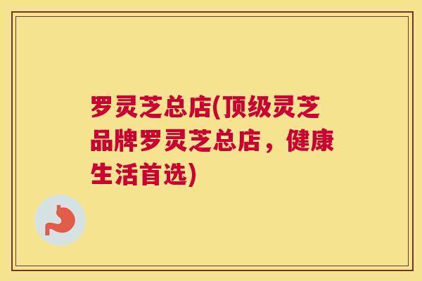 罗灵芝总店(顶级灵芝品牌罗灵芝总店，健康生活首选)