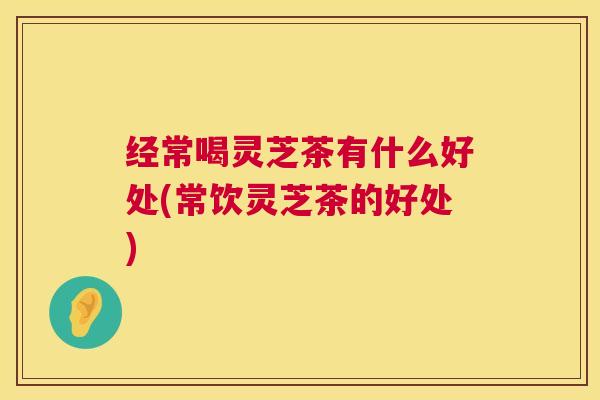经常喝灵芝茶有什么好处(常饮灵芝茶的好处)