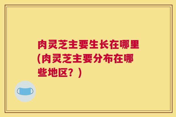 肉灵芝主要生长在哪里(肉灵芝主要分布在哪些地区？)
