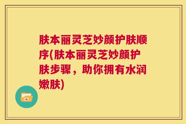肤本丽灵芝妙颜护肤顺序(肤本丽灵芝妙颜护肤步骤，助你拥有水润嫩肤)