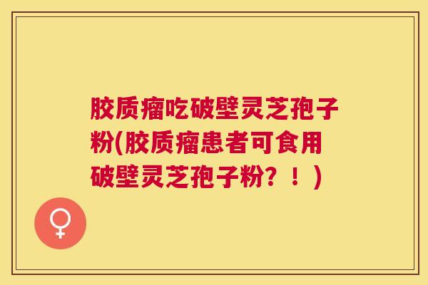 胶质瘤吃破壁灵芝孢子粉(胶质瘤患者可食用破壁灵芝孢子粉？！)