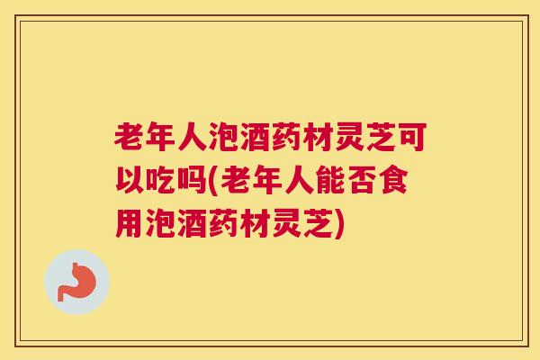老年人泡酒药材灵芝可以吃吗(老年人能否食用泡酒药材灵芝)