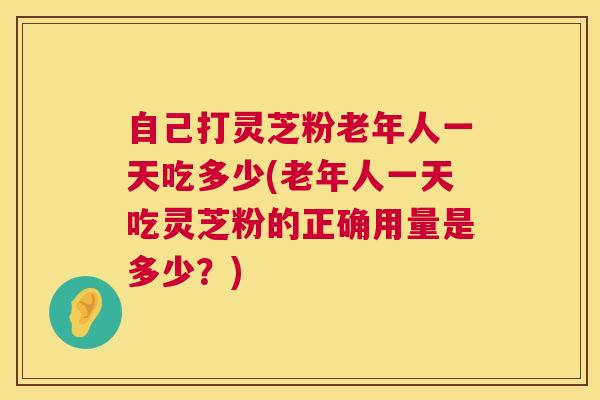 自己打灵芝粉老年人一天吃多少(老年人一天吃灵芝粉的正确用量是多少？)