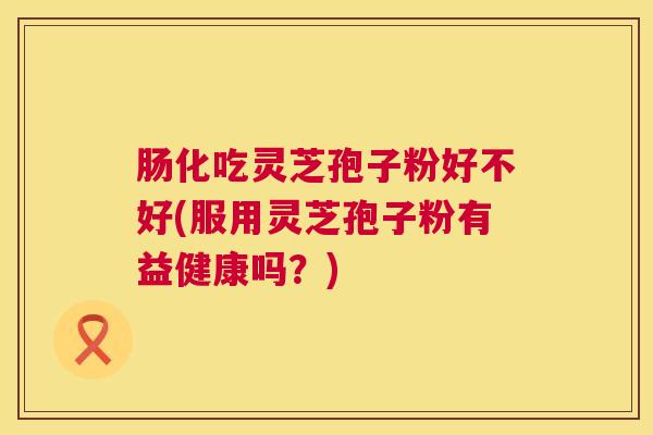 肠化吃灵芝孢子粉好不好(服用灵芝孢子粉有益健康吗?) 肠化吃灵芝孢子粉好不好(服用灵芝孢子粉有益健康吗?)