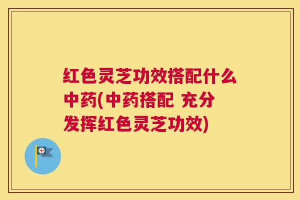 红色灵芝功效搭配什么中药(中药搭配 充分发挥红色灵芝功效)