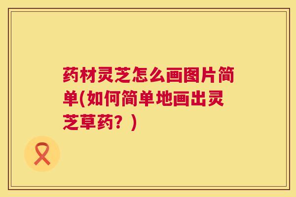 药材灵芝怎么画图片简单(如何简单地画出灵芝草药？)