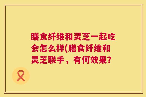 膳食纤维和灵芝一起吃会怎么样(膳食纤维和灵芝联手，有何效果？