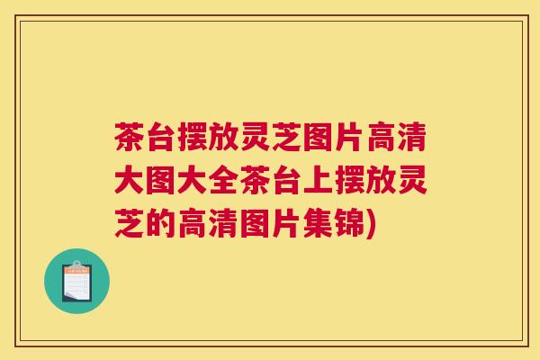 茶台摆放灵芝图片高清大图大全茶台上摆放灵芝的高清图片集锦)