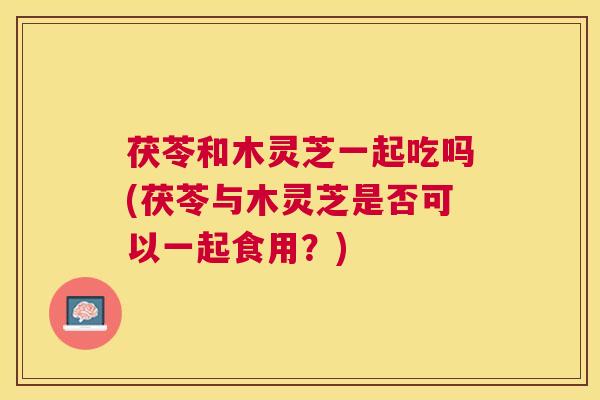 茯苓和木灵芝一起吃吗(茯苓与木灵芝是否可以一起食用？)