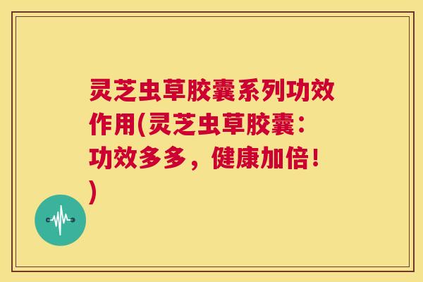 灵芝虫草胶囊系列功效作用(灵芝虫草胶囊：功效多多，健康加倍！)