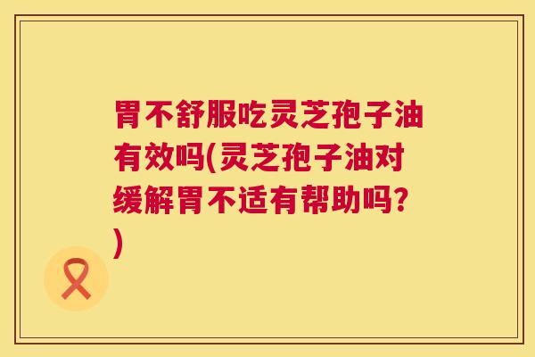 胃不舒服吃灵芝孢子油有效吗(灵芝孢子油对缓解胃不适有帮助吗？)