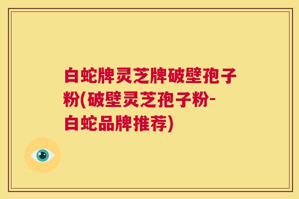 白蛇牌灵芝牌破壁孢子粉(破壁灵芝孢子粉-白蛇品牌推荐) 白蛇牌灵芝牌破壁孢子粉(破壁灵芝孢子粉-白蛇品牌推荐)