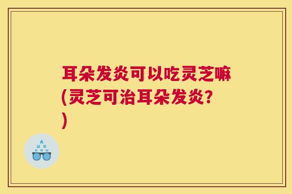 耳朵发炎可以吃灵芝嘛(灵芝可治耳朵发炎？)