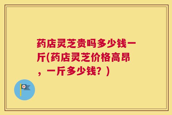药店灵芝贵吗多少钱一斤(药店灵芝价格高昂，一斤多少钱？)