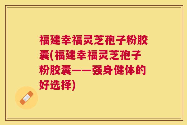 福建幸福灵芝孢子粉胶囊(福建幸福灵芝孢子粉胶囊——强身健体的好选择)
