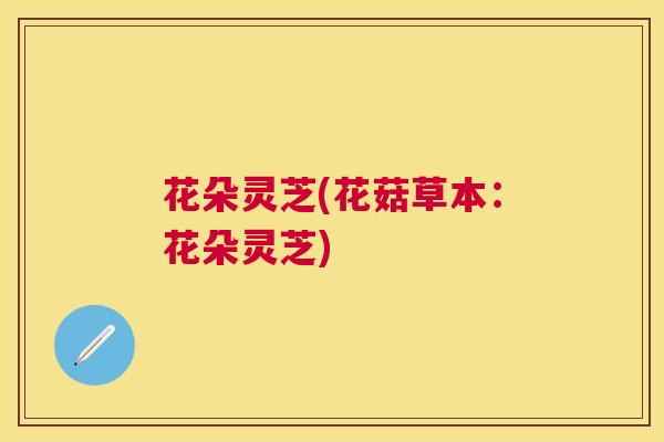 花朵灵芝(花菇草本：花朵灵芝)