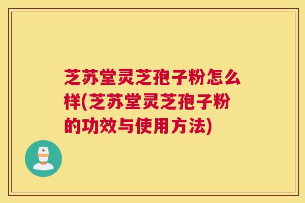 芝苏堂灵芝孢子粉怎么样(芝苏堂灵芝孢子粉的功效与使用方法)