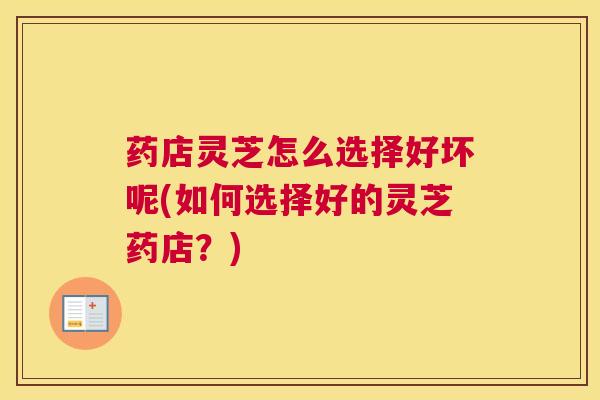 药店灵芝怎么选择好坏呢(如何选择好的灵芝药店？)