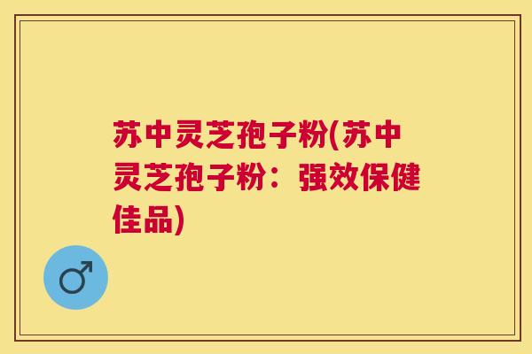苏中灵芝孢子粉(苏中灵芝孢子粉：强效保健佳品)