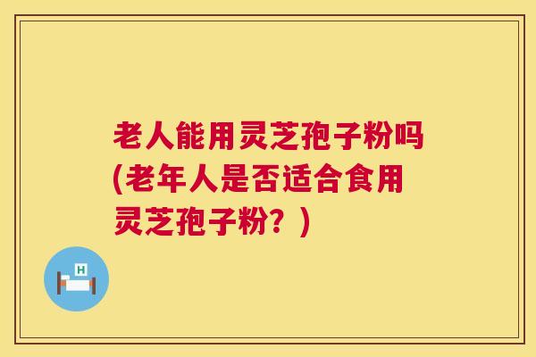 老人能用灵芝孢子粉吗(老年人是否适合食用灵芝孢子粉？)