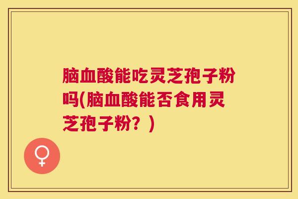 脑血酸能吃灵芝孢子粉吗(脑血酸能否食用灵芝孢子粉？)