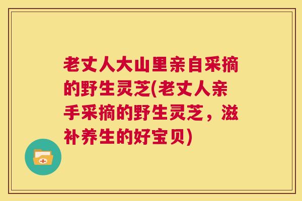 老丈人大山里亲自采摘的野生灵芝(老丈人亲手采摘的野生灵芝，滋补养生的好宝贝)