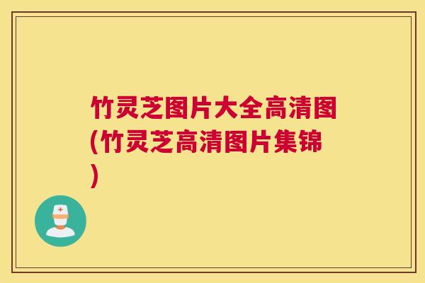 竹灵芝图片大全高清图(竹灵芝高清图片集锦)