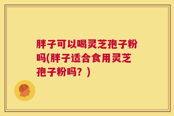 胖子可以喝灵芝孢子粉吗(胖子适合食用灵芝孢子粉吗？)