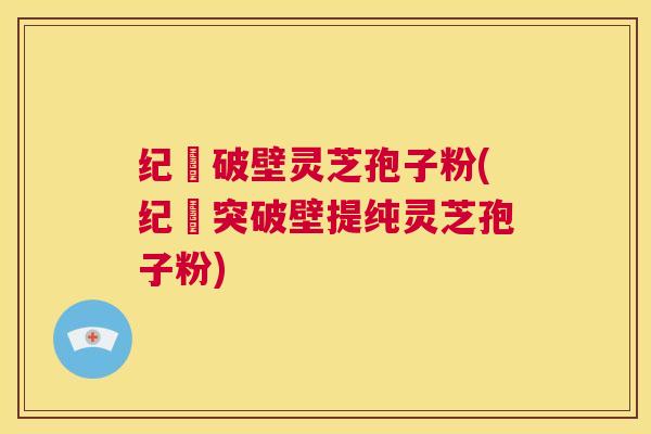 纪溝破壁灵芝孢子粉(纪溝突破壁提纯灵芝孢子粉)