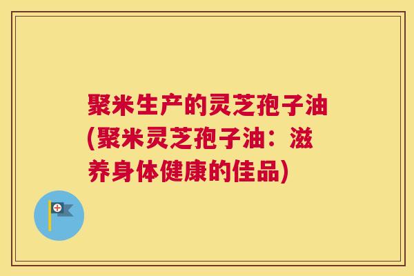 聚米生产的灵芝孢子油(聚米灵芝孢子油：滋养身体健康的佳品)