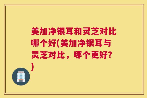 美加净银耳和灵芝对比哪个好(美加净银耳与灵芝对比，哪个更好？)