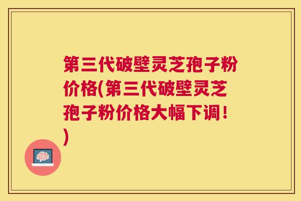 第三代破壁灵芝孢子粉价格(第三代破壁灵芝孢子粉价格大幅下调！)