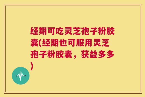 经期可吃灵芝孢子粉胶囊(经期也可服用灵芝孢子粉胶囊，获益多多)