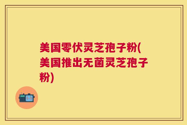 美国零伏灵芝孢子粉(美国推出无菌灵芝孢子粉)