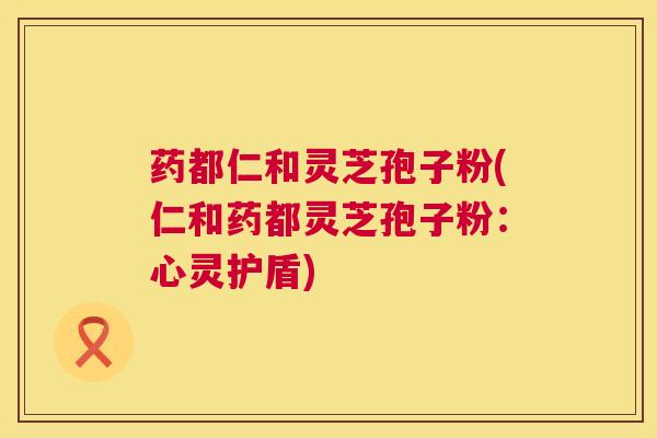 药都仁和灵芝孢子粉(仁和药都灵芝孢子粉：心灵护盾)