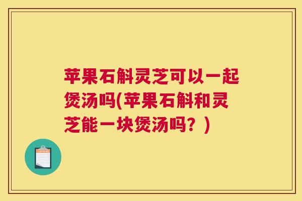 苹果石斛灵芝可以一起煲汤吗(苹果石斛和灵芝能一块煲汤吗?) 苹果石斛灵芝可以一起煲汤吗(苹果石斛和灵芝能一块煲汤吗?)